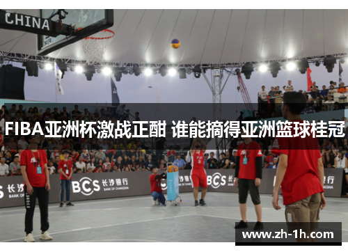 FIBA亚洲杯激战正酣 谁能摘得亚洲篮球桂冠
