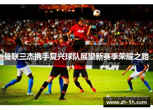 曼联三杰携手复兴球队展望新赛季荣耀之路